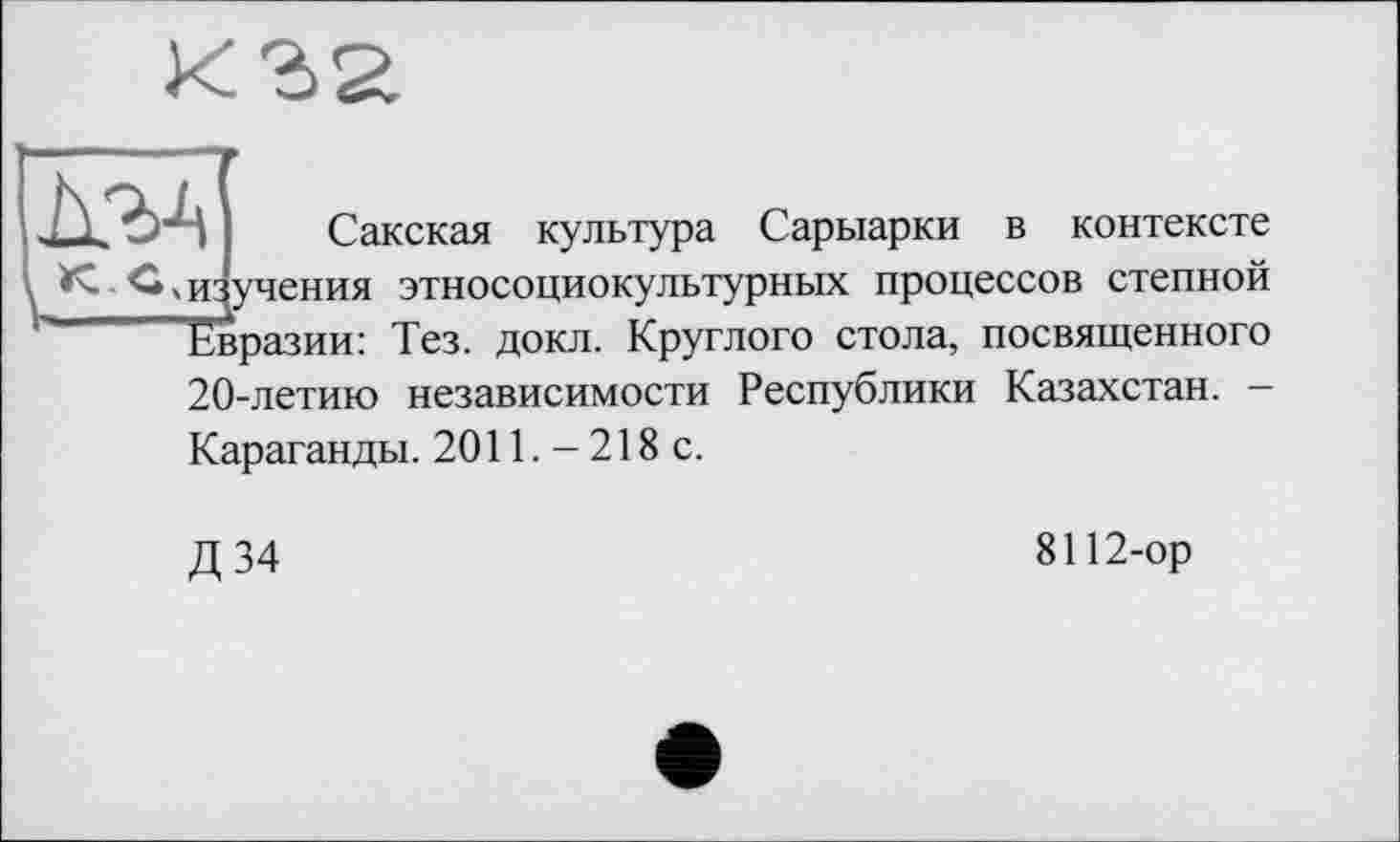 ﻿MA
Сакская культура Сарыарки в контексте КС, изучения этносоциокультурных процессов степной ~ Евразии: Тез. докл. Круглого стола, посвященного 20-летию независимости Республики Казахстан. -Караганды. 2011. - 218 с.
Д 34
8112-ор